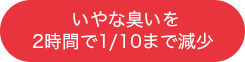 いやな臭いを
2時間で1/10まで減少 