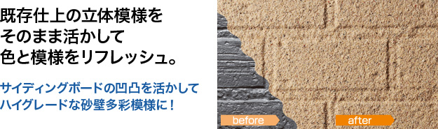 既存仕上の立体模様をそのまま活かして色と模様をリフレッシュ。 サイディングボードの凹凸を活かしてハイグレードな砂壁多彩模様に！