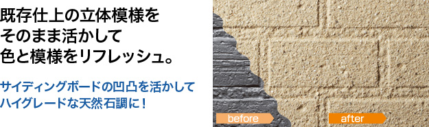 既存仕上の立体模様をそのまま活かして色と模様をリフレッシュ。 サイディングボードの凹凸を活かしてハイグレードな天然石調に！